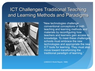 7


 ICT Challenges Traditional Teaching
and Learning Methods and Paradigms
               “New technologies challenge
                conventional conceptions of both
                teaching and learning methods and
                materials by reconfiguring how
                teachers and learners gain access to
                knowledge. To meet these challenges,
                schools must embrace the new
                technologies and appropriate the new
                ICT tools for learning. They must also
                move toward transforming the
                traditional paradigm of learning.”


                (UNESCO World Report, 1998)
 