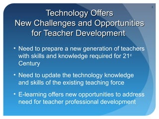 8

        Technology Offers
New Challenges and Opportunities
   for Teacher Development
• Need to prepare a new generation of teachers
  with skills and knowledge required for 21st
  Century
• Need to update the technology knowledge
  and skills of the existing teaching force
• E-learning offers new opportunities to address
  need for teacher professional development
 