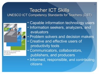 9



             Teacher ICT Skills
UNESCO ICT Competency Standards for Teachers (CST)

           • Capable information technology users
           • Information seekers, analyzers, and
              evaluators
           • Problem solvers and decision makers
           • Creative and effective users of
              productivity tools
           • Communicators, collaborators,
              publishers, and producers
           • Informed, responsible, and contributing
             citizens
 
