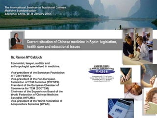 Current situation of Chinese medicine in Spain: legislation, health care and educational issues The International Seminar on Traditional Chinese Medicine Standardization Shanghai, China, 25-26 January 2010 Dr. Ramon Mª Calduch Economist, lawyer, auditor and anthropologist specialised in medicine.  Vice-president of the European Foundation of TCM (FEMTC) Vice-president of the Pan-European Federation of TCM Societies (PEFOTS) President of the European Chamber of Commerce for TCM (ECCTCM) Chairman of the Supervision Board of the World Federation of Chinese Medicine Societies (WFCMS) Vice-president of the World Federation of Acupuncture Societies (WFAS) 