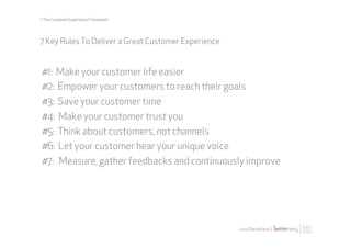 1. The Customer Experience Framework




7 Key Rules To Deliver a Great Customer Experience


#1: Make your customer life easier
#2: Empower your customers to reach their goals
#3: Save your customer time
#4: Make your customer trust you
#5: Think about customers, not channels
#6: Let your customer hear your unique voice
#7: Measure, gather feedbacks and continuously improve




                                                     Luca Destefanis |
 