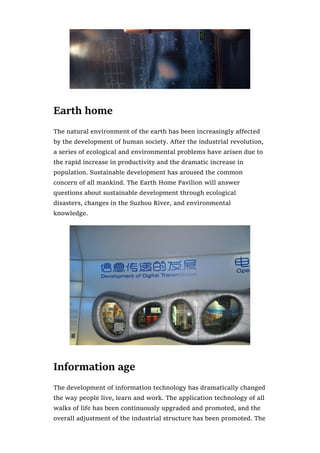 Earth home
The natural environment of the earth has been increasingly affected
by the development of human society. After the industrial revolution,
a series of ecological and environmental problems have arisen due to
the rapid increase in productivity and the dramatic increase in
population. Sustainable development has aroused the common
concern of all mankind. The Earth Home Pavilion will answer
questions about sustainable development through ecological
disasters, changes in the Suzhou River, and environmental
knowledge.
Information age
The development of information technology has dramatically changed
the way people live, learn and work. The application technology of all
walks of life has been continuously upgraded and promoted, and the
overall adjustment of the industrial structure has been promoted. The
 