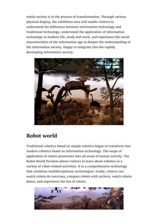 whole society is in the process of transformation. Through various
physical display, the exhibition area will enable visitors to
understand the difference between information technology and
traditional technology, understand the application of information
technology in modern life, study and work, and experience the social
characteristics of the information age to deepen the understanding of
the information society. Happy to integrate into the rapidly
developing information society.
Robot world
Traditional robotics based on simple robotics began to transform into
modern robotics based on information technology. The scope of
application of robots penetrates into all areas of human activity. The
Robot World Pavilion allows visitors to learn about robotics in a
variety of robot-related activities. It is a comprehensive technology
that combines multidisciplinary technologies. Inside, visitors can
watch robots do exercises, compare robots with archery, watch robots
dance, and experience the fun of robots.
 