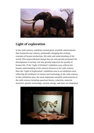 Light of exploration
In the 20th century, mankind created great scientific achievements
that transcend any century, profoundly changing the existing
concepts of human production, life style and understanding of the
world. This unprecedented change has not only greatly promoted the
development of society, but also greatly improved the quality of
human life. If the “Light of Wisdom” exhibition area reflects the
human understanding of the natural sciences in the 19th century,
then the “Light of Exploration” exhibition area is an exhibition area
reflecting the brilliance of science and technology in the 20th century.
In this exhibition area, the most important scientific achievements of
the 20th century including quantum theory, relativity, material
structure, genetic technology, nuclear energy, and laser are displayed.
 