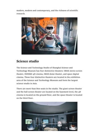 modern, modern and contemporary, and the richness of scientific
research.
Science studio
The Science and Technology Studio of Shanghai Science and
Technology Museum has four distinctive theaters: IMAX stereo screen
theater, IWERKS 4D cinema, IMAX dome theater, and space digital
cinema. These four distinctive theaters are located in the exhibition
area of the Science and Technology Museum and form the largest
science studio in Asia.
There are more than 800 seats in the studio. The giant screen theater
and the ball screen theater are located on the basement level, the 4D
cinema is located on the ground floor, and the space theater is located
on the third floor.
 