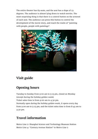 The entire theater has 69 seats, and the seat has a slope of 23
degrees. The audience is almost lying down to watch movies. The
most surprising thing is that there is a control button on the armrest
of each seat. The audience can press this button to control the
development of the movie story, and reach the realm of “painting
with people, people with paintings”.
Visit guide
Opening hours
Tuesday to Sunday from 9:00 am to 5:15 pm, closed on Monday
(except during the holiday golden week)
Ticket sales time is from 9:00 am to 4:30 pm.
Normally open during the holiday golden week, it opens every day
from 9:00 am to 5:15 pm, and the ticket sales time is from 8:45 am to
4:30 pm.
Travel information
Metro Line 2: Shanghai Science and Technology Museum Station
Metro Line 4: “Century Avenue Station” to Metro Line 2
 