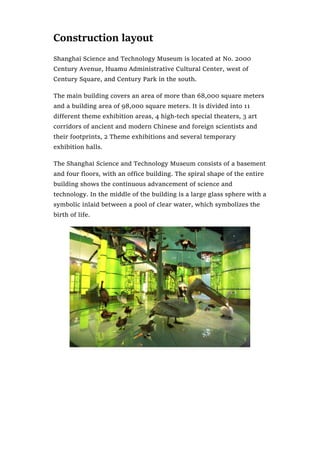 Construction layout
Shanghai Science and Technology Museum is located at No. 2000
Century Avenue, Huamu Administrative Cultural Center, west of
Century Square, and Century Park in the south.
The main building covers an area of more than 68,000 square meters
and a building area of 98,000 square meters. It is divided into 11
different theme exhibition areas, 4 high-tech special theaters, 3 art
corridors of ancient and modern Chinese and foreign scientists and
their footprints, 2 Theme exhibitions and several temporary
exhibition halls.
The Shanghai Science and Technology Museum consists of a basement
and four floors, with an office building. The spiral shape of the entire
building shows the continuous advancement of science and
technology. In the middle of the building is a large glass sphere with a
symbolic inlaid between a pool of clear water, which symbolizes the
birth of life.
 