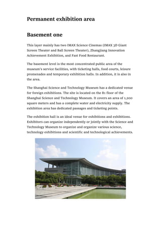 Permanent exhibition area
Basement one
This layer mainly has two IMAX Science Cinemas (IMAX 3D Giant
Screen Theater and Ball Screen Theater), Zhangjiang Innovation
Achievement Exhibition, and Fast Food Restaurant.
The basement level is the most concentrated public area of the
museum’s service facilities, with ticketing halls, food courts, leisure
promenades and temporary exhibition halls. In addition, it is also in
the area.
The Shanghai Science and Technology Museum has a dedicated venue
for foreign exhibitions. The site is located on the B1 floor of the
Shanghai Science and Technology Museum. It covers an area of 1,200
square meters and has a complete water and electricity supply. The
exhibition area has dedicated passages and ticketing points.
The exhibition hall is an ideal venue for exhibitions and exhibitions.
Exhibitors can organize independently or jointly with the Science and
Technology Museum to organize and organize various science,
technology exhibitions and scientific and technological achievements.
 