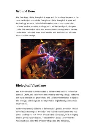 Ground floor
The first floor of the Shanghai Science and Technology Museum is the
main exhibition area of the first phase of the Shanghai Science and
Technology Museum. It includes bio-Vientiane, crust exploration,
children’s science and technology park, audio-visual park, designer
cradle five exhibition areas and a four-dimensional dynamic theater.
In addition, there are APEC main venues and leisure halls. Services
such as coffee lounge.
Biological Vientiane
The Bio-Vientiane exhibition area is based on the natural scenery of
Yunnan, China, and introduces the diversity of living things. Here you
can enjoy the rich life phenomena and the interdependence of species
and ecology, and recognize the importance of protecting the natural
environment.
Biodiversity mainly consists of three levels: genetic diversity, species
diversity and ecological diversity. The exhibition is divided into two
parts: the tropical rain forest area and the Shilin area, with a display
area of 3,000 square meters. The rainforest plants layered in the
rainforest area show the diversity of species. The bat caves,
 