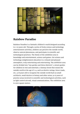 Rainbow Paradise
Rainbow Paradise is a fantastic children’s world designed according
to 1-12 years old. Through a series of lively science and technology
entertainment activities, children can perceive the outside world,
observe natural phenomena, and participate in scientific and
technological practices. The theme of the exhibition area is
knowledge and entertainment, science and games. Get science and
technology enlightenment education in a relaxed and pleasant
atmosphere, truly entertaining and entertaining. The exhibition area
can be divided into “one garden and three districts”, a street garden
for children to rest and entertain; a fantasy forest that senses the
outside world at the age of 1-4, such as electric swings, brave roads,
etc.; 5-8 years old to recognize the outside world Such as small
architects, small doctors in botany and other areas; 9-12 years of
practice areas involved in scientific and technological activities, such
as light control aircraft, visual communications. The exhibition area
is 1200 square meters.
 