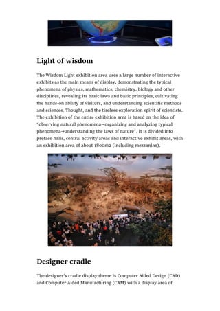 Light of wisdom
The Wisdom Light exhibition area uses a large number of interactive
exhibits as the main means of display, demonstrating the typical
phenomena of physics, mathematics, chemistry, biology and other
disciplines, revealing its basic laws and basic principles, cultivating
the hands-on ability of visitors, and understanding scientific methods
and sciences. Thought, and the tireless exploration spirit of scientists.
The exhibition of the entire exhibition area is based on the idea of
“observing natural phenomena→organizing and analyzing typical
phenomena→understanding the laws of nature”. It is divided into
preface halls, central activity areas and interactive exhibit areas, with
an exhibition area of about 1800m2 (including mezzanine).
Designer cradle
The designer’s cradle display theme is Computer Aided Design (CAD)
and Computer Aided Manufacturing (CAM) with a display area of
 
