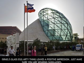 I SRAEL'S GLASS EGG ARTY THING LEAVES A POSITIVE IMPRESSION. JUST MAKE SURE YOU ARE WEARING SUNGLASSES. Read more: 
