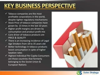  Tobacco companies are the most
profitable corporations in the world,
despite tighter regulatory mechanisms
 Stock Price of tobacco companies have
grown by 15 times in the last 10 years
 Higher profit margins are driven by
consumption and product profit mix
 Core driver of tobacco products are
PRICE & QUALITY
 There is an increasing incidence of Legal
Age Smokers from 18 to 35 years old
 Better technology in tobacco products
boost consumption in spite of higher
taxation rates
 Highest Individual Per Capita Consumers
are those countries that formerly
belonging to the Soviet Union &
European Nations
 