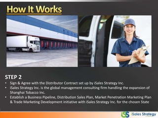 STEP 2
• Sign & Agree with the Distributor Contract set up by iSales Strategy Inc.
• iSales Strategy Inc. is the global management consulting firm handling the expansion of
Shanghai Tobacco Inc.
• Establish a Business Pipeline, Distribution Sales Plan, Market Penetration Marketing Plan
& Trade Marketing Development initiative with iSales Strategy Inc. for the chosen State
 