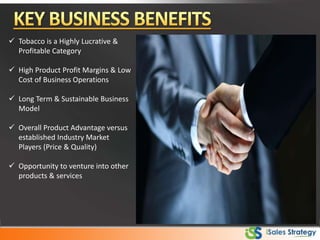  Tobacco is a Highly Lucrative &
Profitable Category
 High Product Profit Margins & Low
Cost of Business Operations
 Long Term & Sustainable Business
Model
 Overall Product Advantage versus
established Industry Market
Players (Price & Quality)
 Opportunity to venture into other
products & services
 