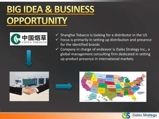  Shanghai Tobacco is looking for a distributor in the US
 Focus is primarily in setting up distribution and presence
for the identified brands
 Company in charge of endeavor is iSales Strategy Inc., a
global management consulting firm dedicated in setting
up product presence in international markets
 