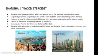 shanghaitower |msre 517 property report
SHANGHAI |“NYCON STEROIDS”
● Shanghai is the gateway to China, which has become one of the leading economies in the world
● Largest city in China & largest city in the world – estimated 23.9 Million (World Population Review)
● Expected to have 50 million people in 2050, due to its fast-paced urbanization and economic growth
● Located at the mouth of the Yangtze River. (East China)
● Known as the Pearl of the Orient and the Paris of the East.
● Shanghai holds a tradition of parks and neighborhoods, and Shanghai Tower continues to reinvent a more
urban environment.
SHANGHAI 1999 SHANGHAI 2010
 