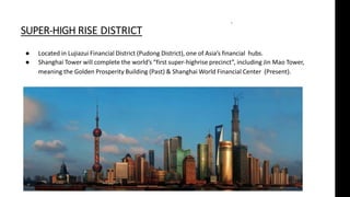 SUPER-HIGH RISE DISTRICT
● Located in Lujiazui Financial District (Pudong District), one of Asia’s financial hubs.
● Shanghai Tower will complete the world’s “first super-highrise precinct”, including Jin Mao Tower,
meaning the Golden Prosperity Building (Past) & Shanghai World Financial Center (Present).
“
 