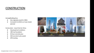 shanghaitower |msre 517 property report
CONSTRUCTION
Zoning/Building Area
● Site originally zoned for 200m
● Increased it to 632m as it was master
planned
Construction - many firsts for China
● Clay based soil conditions
● 18ft mat foundation
● 63 hour concrete pour
● 450 concrete trucks cycled
● GPS tracking
 