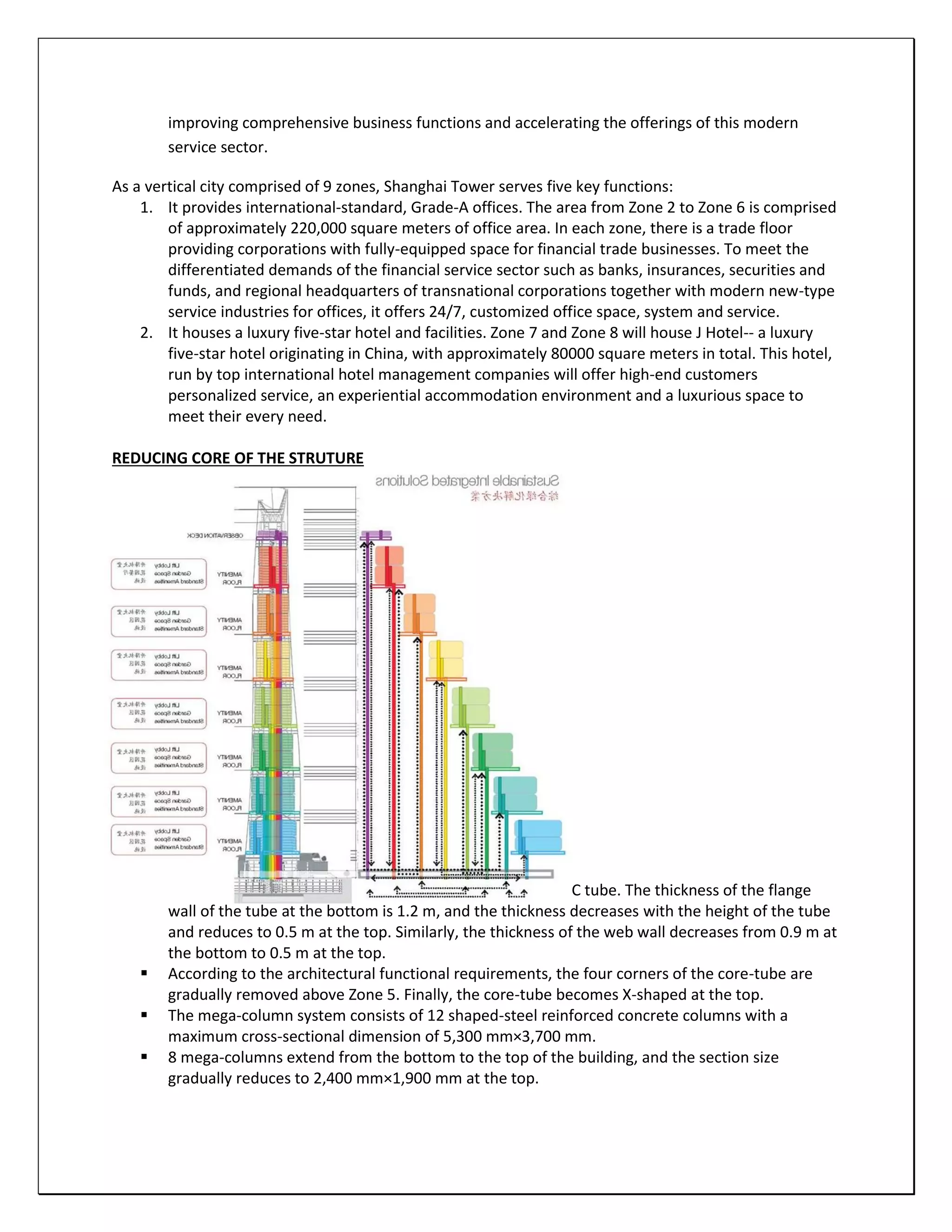 improving comprehensive business functions and accelerating the offerings of this modern
service sector.
As a vertical city comprised of 9 zones, Shanghai Tower serves five key functions:
1. It provides international-standard, Grade-A offices. The area from Zone 2 to Zone 6 is comprised
of approximately 220,000 square meters of office area. In each zone, there is a trade floor
providing corporations with fully-equipped space for financial trade businesses. To meet the
differentiated demands of the financial service sector such as banks, insurances, securities and
funds, and regional headquarters of transnational corporations together with modern new-type
service industries for offices, it offers 24/7, customized office space, system and service.
2. It houses a luxury five-star hotel and facilities. Zone 7 and Zone 8 will house J Hotel-- a luxury
five-star hotel originating in China, with approximately 80000 square meters in total. This hotel,
run by top international hotel management companies will offer high-end customers
personalized service, an experiential accommodation environment and a luxurious space to
meet their every need.
REDUCING CORE OF THE STRUTURE
STRUCTURE SYSTEM EMPLOYED
STRUCTURE SYSTEM EMPLOYED
 The main part of the core-tube is a 30 m by 30 m square RC tube. The thickness of the flange
wall of the tube at the bottom is 1.2 m, and the thickness decreases with the height of the tube
and reduces to 0.5 m at the top. Similarly, the thickness of the web wall decreases from 0.9 m at
the bottom to 0.5 m at the top.
 According to the architectural functional requirements, the four corners of the core-tube are
gradually removed above Zone 5. Finally, the core-tube becomes X-shaped at the top.
 The mega-column system consists of 12 shaped-steel reinforced concrete columns with a
maximum cross-sectional dimension of 5,300 mm×3,700 mm.
 8 mega-columns extend from the bottom to the top of the building, and the section size
gradually reduces to 2,400 mm×1,900 mm at the top.
 