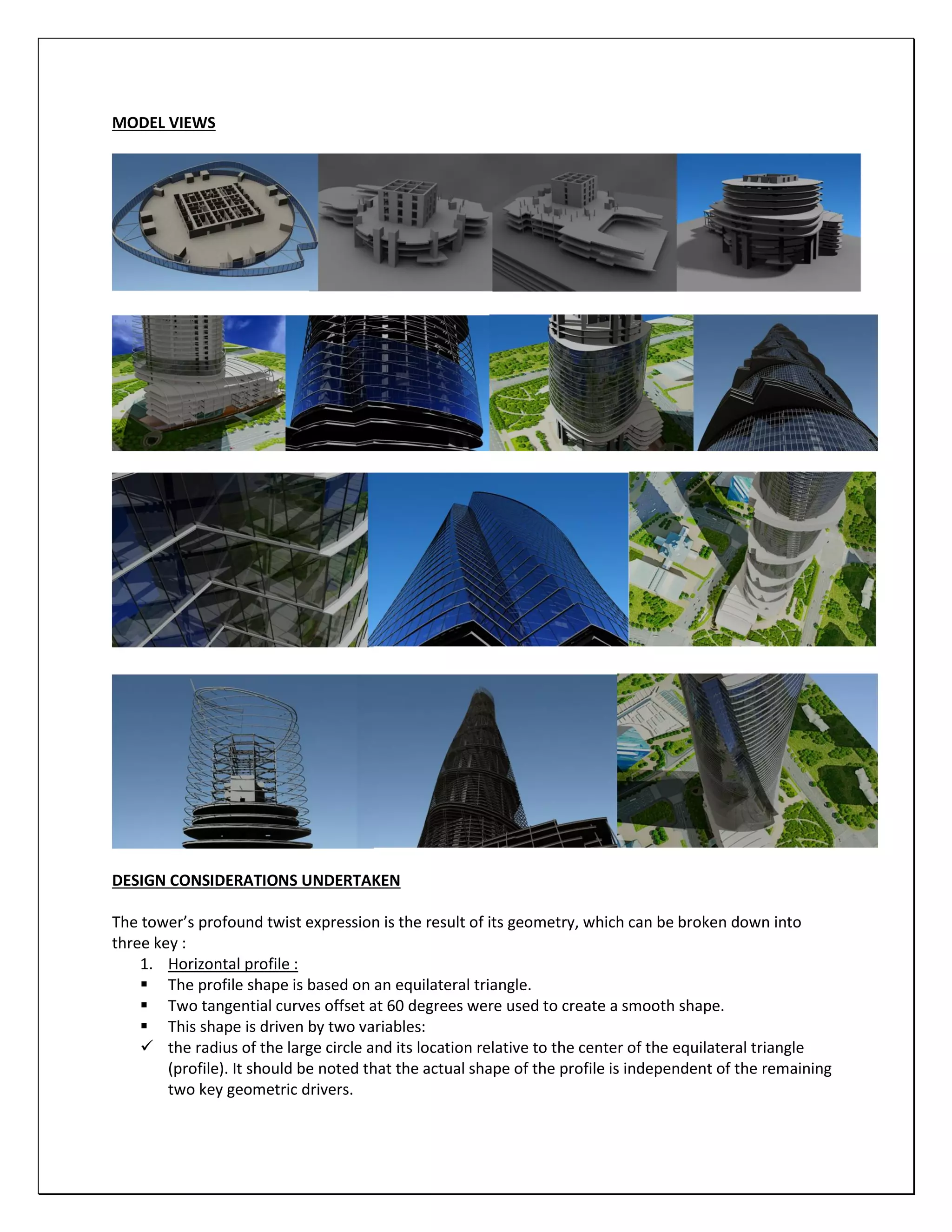 MODEL VIEWS
DESIGN CONSIDERATIONS UNDERTAKEN
The tower’s profound twist expression is the result of its geometry, which can be broken down into
three key :
1. Horizontal profile :
 The profile shape is based on an equilateral triangle.
 Two tangential curves offset at 60 degrees were used to create a smooth shape.
 This shape is driven by two variables:
 the radius of the large circle and its location relative to the center of the equilateral triangle
(profile). It should be noted that the actual shape of the profile is independent of the remaining
two key geometric drivers.
 