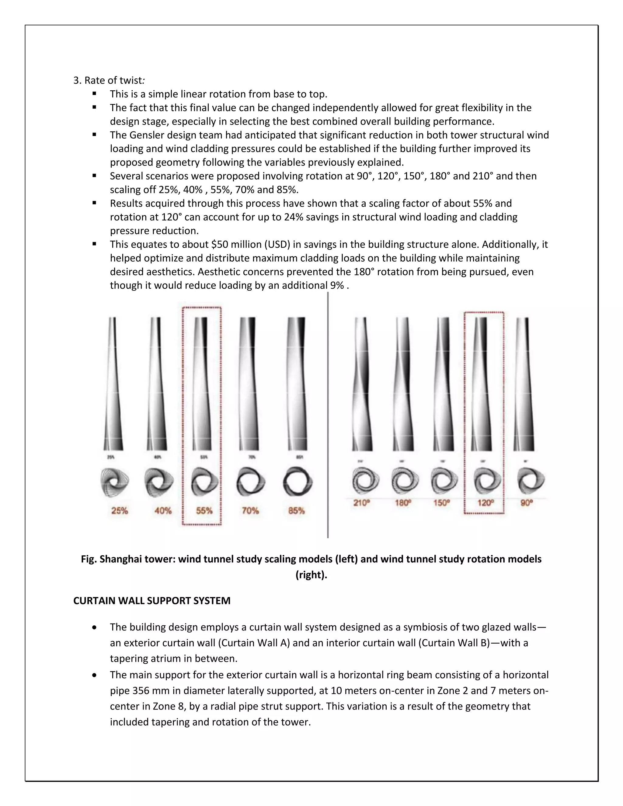 3. Rate of twist:
 This is a simple linear rotation from base to top.
 The fact that this final value can be changed independently allowed for great flexibility in the
design stage, especially in selecting the best combined overall building performance.
 The Gensler design team had anticipated that significant reduction in both tower structural wind
loading and wind cladding pressures could be established if the building further improved its
proposed geometry following the variables previously explained.
 Several scenarios were proposed involving rotation at 90°, 120°, 150°, 180° and 210° and then
scaling off 25%, 40% , 55%, 70% and 85%.
 Results acquired through this process have shown that a scaling factor of about 55% and
rotation at 120° can account for up to 24% savings in structural wind loading and cladding
pressure reduction.
 This equates to about $50 million (USD) in savings in the building structure alone. Additionally, it
helped optimize and distribute maximum cladding loads on the building while maintaining
desired aesthetics. Aesthetic concerns prevented the 180° rotation from being pursued, even
though it would reduce loading by an additional 9% .
Fig. Shanghai tower: wind tunnel study scaling models (left) and wind tunnel study rotation models
(right).
CURTAIN WALL SUPPORT SYSTEM
 The building design employs a curtain wall system designed as a symbiosis of two glazed walls—
an exterior curtain wall (Curtain Wall A) and an interior curtain wall (Curtain Wall B)—with a
tapering atrium in between.
 The main support for the exterior curtain wall is a horizontal ring beam consisting of a horizontal
pipe 356 mm in diameter laterally supported, at 10 meters on-center in Zone 2 and 7 meters on-
center in Zone 8, by a radial pipe strut support. This variation is a result of the geometry that
included tapering and rotation of the tower.
 