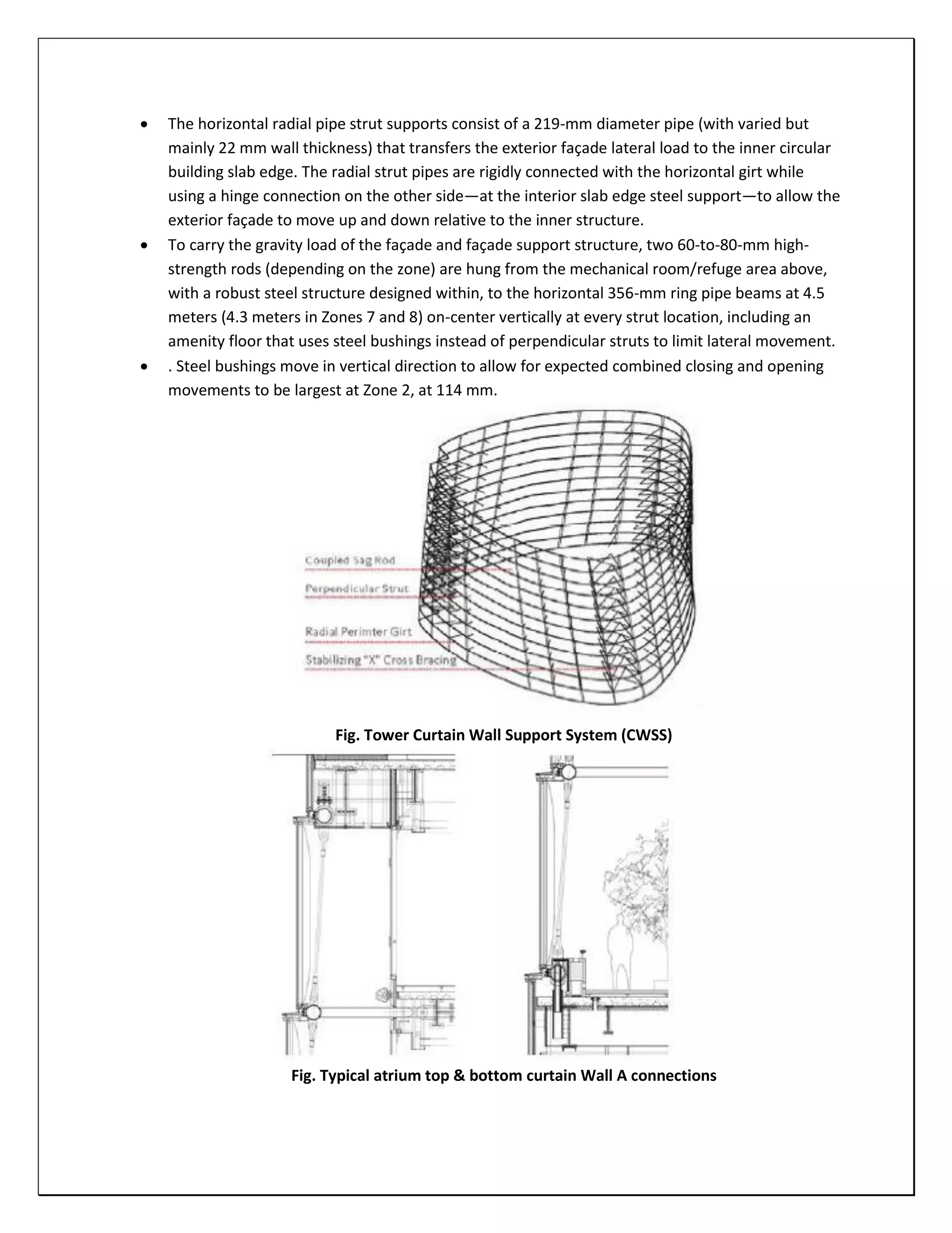  The horizontal radial pipe strut supports consist of a 219-mm diameter pipe (with varied but
mainly 22 mm wall thickness) that transfers the exterior façade lateral load to the inner circular
building slab edge. The radial strut pipes are rigidly connected with the horizontal girt while
using a hinge connection on the other side—at the interior slab edge steel support—to allow the
exterior façade to move up and down relative to the inner structure.
 To carry the gravity load of the façade and façade support structure, two 60-to-80-mm high-
strength rods (depending on the zone) are hung from the mechanical room/refuge area above,
with a robust steel structure designed within, to the horizontal 356-mm ring pipe beams at 4.5
meters (4.3 meters in Zones 7 and 8) on-center vertically at every strut location, including an
amenity floor that uses steel bushings instead of perpendicular struts to limit lateral movement.
 . Steel bushings move in vertical direction to allow for expected combined closing and opening
movements to be largest at Zone 2, at 114 mm.
Fig. Tower Curtain Wall Support System (CWSS)
Fig. Typical atrium top & bottom curtain Wall A connections
 