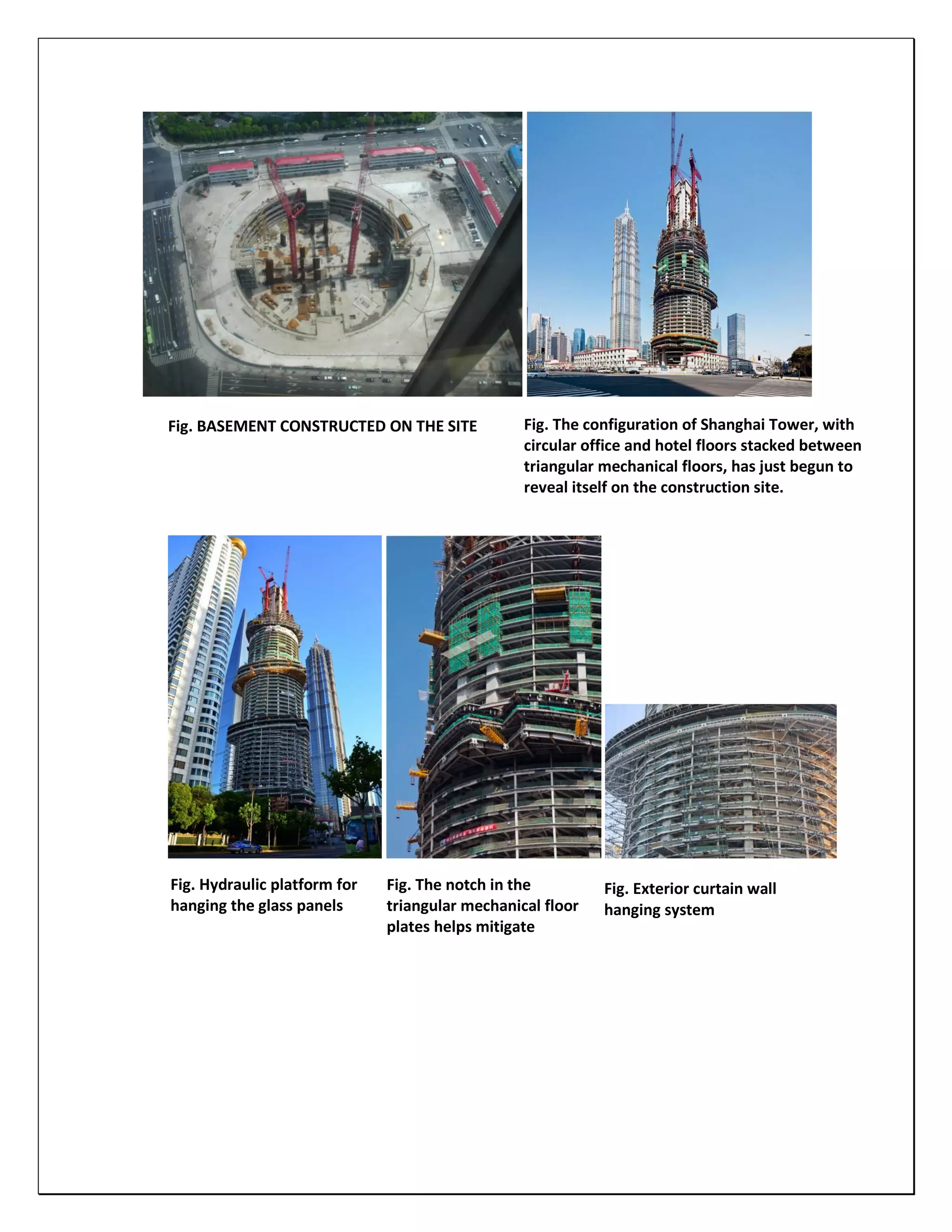 Fig. BASEMENT CONSTRUCTED ON THE SITE Fig. The configuration of Shanghai Tower, with
circular office and hotel floors stacked between
triangular mechanical floors, has just begun to
reveal itself on the construction site.
Fig. Hydraulic platform for
hanging the glass panels
Fig. The notch in the
triangular mechanical floor
plates helps mitigate
vortex shedding.
Fig. Exterior curtain wall
hanging system
 