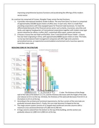 improving comprehensive business functions and accelerating the offerings of this modern
service sector.
As a vertical city comprised of 9 zones, Shanghai Tower serves five key functions:
1. It provides international-standard, Grade-A offices. The area from Zone 2 to Zone 6 is comprised
of approximately 220,000 square meters of office area. In each zone, there is a trade floor
providing corporations with fully-equipped space for financial trade businesses. To meet the
differentiated demands of the financial service sector such as banks, insurances, securities and
funds, and regional headquarters of transnational corporations together with modern new-type
service industries for offices, it offers 24/7, customized office space, system and service.
2. It houses a luxury five-star hotel and facilities. Zone 7 and Zone 8 will house J Hotel-- a luxury
five-star hotel originating in China, with approximately 80000 square meters in total. This hotel,
run by top international hotel management companies will offer high-end customers
personalized service, an experiential accommodation environment and a luxurious space to
meet their every need.
REDUCING CORE OF THE STRUTURE
STRUCTURE SYSTEM EMPLOYED
STRUCTURE SYSTEM EMPLOYED
 The main part of the core-tube is a 30 m by 30 m square RC tube. The thickness of the flange
wall of the tube at the bottom is 1.2 m, and the thickness decreases with the height of the tube
and reduces to 0.5 m at the top. Similarly, the thickness of the web wall decreases from 0.9 m at
the bottom to 0.5 m at the top.
 According to the architectural functional requirements, the four corners of the core-tube are
gradually removed above Zone 5. Finally, the core-tube becomes X-shaped at the top.
 The mega-column system consists of 12 shaped-steel reinforced concrete columns with a
maximum cross-sectional dimension of 5,300 mm×3,700 mm.
 8 mega-columns extend from the bottom to the top of the building, and the section size
gradually reduces to 2,400 mm×1,900 mm at the top.
 