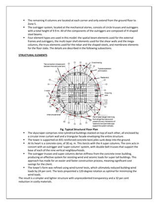  The remaining 4 columns are located at each corner and only extend from the ground floor to
Zone 5.
 The outrigger system, located at the mechanical stories, consists of circle trusses and outriggers
with a total height of 9.9 m. All of the components of the outriggers are composed of H-shaped
steel beams.
 Four element types are used in this model: the spatial beam elements used for the external
frames and outriggers, the multi-layer shell elements used for the shear walls and the mega-
columns, the truss elements used for the rebar and the shaped-steels, and membrane elements
for the floor slabs. The details are described in the following subsections.
STRUCTURAL ELEMENTS
Fig. Typical Structural Floor Plan
 The skyscraper comprises nine cylindrical buildings stacked on top of each other, all enclosed by
a circular inner curtain wall and a triangular facade enveloping the entire structure.
 The tower is supported on 831 reinforced concrete bore piles sunk deep into the ground.
 At its heart is a concrete core, of 30 sq. m. This itercts with the 4 super columns. The core acts in
concert with an outrigger and ‘super-column’ system, with double-belt trusses that support the
base of each of the nine vertical neighbourhoods.
 The outrigger trusses and super columns derive stiffness from the concrete inner building,
producing an effective system for resisting wind and seismic loads for super tall buildings. This
approach has made for an easier and faster construction process, meaning significant cost
savings for the client.
 The tower’s form was refined using wind tunnel tests, which ultimately reduced building wind
loads by 24 per cent. The tests pinpointed a 120-degree rotation as optimal for minimizing the
wind loads.
The result is a simpler and lighter structure with unprecedented transparency and a 32 per cent
reduction in costly materials.
 