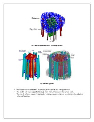 Fig. Sketch of Lateral Force Resisting System
Fig. Lateral System
 Steel I-sections are embedded in concrete, that supports the outrigger trusses.
 The double belt truss supported through main 8 columns support the curtain walls.
 The main 8 columns reduces in size as the building grows in height, to complement the reducing
volume of building.
 