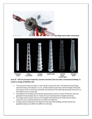 Fig. Mega frame under construction
Uses 32 – 35% less structural materials ( concrete and steel ) than any other conventional buildings. It
results in savings of 58million US$
 The main part of the core-tube is a 30 m by 30 m square RC tube. The thickness of the flange
wall of the tube at the bottom is 1.2 m, and the thickness decreases with the height of the tube
and reduces to 0.5 m at the top. Similarly, the thickness of the web wall decreases from 0.9 m at
the bottom to 0.5 m at the top.
 According to the architectural functional requirements, the four corners of the core-tube are
gradually removed above Zone 5. Finally, the core-tube becomes X-shaped at the top.
 The mega-column system consists of 12 shaped-steel reinforced concrete columns with a
maximum cross-sectional dimension of 5,300 mm×3,700 mm.
 8 mega-columns extend from the bottom to the top of the building, and the section size
gradually reduces to 2,400 mm×1,900 mm at the top.
CENTRAL
CORE
MEGA
COLUMNS
FLOOR
PLATES
INNER SKIN OUTER
WALL
STRUCTURE
SECOND
SKIN
 