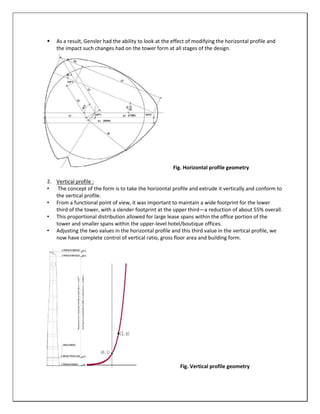  As a result, Gensler had the ability to look at the effect of modifying the horizontal profile and
the impact such changes had on the tower form at all stages of the design.
Fig. Horizontal profile geometry
2. Vertical profile :
• The concept of the form is to take the horizontal profile and extrude it vertically and conform to
the vertical profile.
• From a functional point of view, it was important to maintain a wide footprint for the lower
third of the tower, with a slender footprint at the upper third—a reduction of about 55% overall.
• This proportional distribution allowed for large lease spans within the office portion of the
tower and smaller spans within the upper-level hotel/boutique offices.
• Adjusting the two values in the horizontal profile and this third value in the vertical profile, we
now have complete control of vertical ratio, gross floor area and building form.
Fig. Vertical profile geometry
 