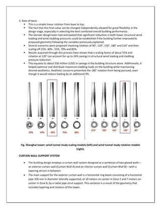 3. Rate of twist:
 This is a simple linear rotation from base to top.
 The fact that this final value can be changed independently allowed for great flexibility in the
design stage, especially in selecting the best combined overall building performance.
 The Gensler design team had anticipated that significant reduction in both tower structural wind
loading and wind cladding pressures could be established if the building further improved its
proposed geometry following the variables previously explained.
 Several scenarios were proposed involving rotation at 90°, 120°, 150°, 180° and 210° and then
scaling off 25%, 40% , 55%, 70% and 85%.
 Results acquired through this process have shown that a scaling factor of about 55% and
rotation at 120° can account for up to 24% savings in structural wind loading and cladding
pressure reduction.
 This equates to about $50 million (USD) in savings in the building structure alone. Additionally, it
helped optimize and distribute maximum cladding loads on the building while maintaining
desired aesthetics. Aesthetic concerns prevented the 180° rotation from being pursued, even
though it would reduce loading by an additional 9% .
Fig. Shanghai tower: wind tunnel study scaling models (left) and wind tunnel study rotation models
(right).
CURTAIN WALL SUPPORT SYSTEM
 The building design employs a curtain wall system designed as a symbiosis of two glazed walls—
an exterior curtain wall (Curtain Wall A) and an interior curtain wall (Curtain Wall B)—with a
tapering atrium in between.
 The main support for the exterior curtain wall is a horizontal ring beam consisting of a horizontal
pipe 356 mm in diameter laterally supported, at 10 meters on-center in Zone 2 and 7 meters on-
center in Zone 8, by a radial pipe strut support. This variation is a result of the geometry that
included tapering and rotation of the tower.
 