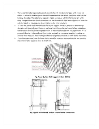  The horizontal radial pipe strut supports consist of a 219-mm diameter pipe (with varied but
mainly 22 mm wall thickness) that transfers the exterior façade lateral load to the inner circular
building slab edge. The radial strut pipes are rigidly connected with the horizontal girt while
using a hinge connection on the other side—at the interior slab edge steel support—to allow the
exterior façade to move up and down relative to the inner structure.
 To carry the gravity load of the façade and façade support structure, two 60-to-80-mm high-
strength rods (depending on the zone) are hung from the mechanical room/refuge area above,
with a robust steel structure designed within, to the horizontal 356-mm ring pipe beams at 4.5
meters (4.3 meters in Zones 7 and 8) on-center vertically at every strut location, including an
amenity floor that uses steel bushings instead of perpendicular struts to limit lateral movement.
 . Steel bushings move in vertical direction to allow for expected combined closing and opening
movements to be largest at Zone 2, at 114 mm.
Fig. Tower Curtain Wall Support System (CWSS)
Fig. Typical atrium top & bottom curtain Wall A connections
 