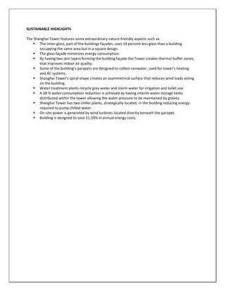 SUSTAINABLE HIGHLIGHTS
The Shanghai Tower features some extraordinary nature-friendly aspects such as:
 The inner glass, part of the buildings façades, uses 14 percent less glass than a building
occupying the same area but in a square design.
 The glass façade minimizes energy consumption.
 By having two skin layers forming the building façade the Tower creates thermal buffer zones,
that improves indoor air quality.
 Some of the building’s parapets are designed to collect rainwater, used for tower’s heating
and AC systems.
 Shanghai Tower’s spiral shape creates an asymmetrical surface that reduces wind loads acting
on the building.
 Water treatment plants recycle grey water and storm water for irrigation and toilet use.
 A 38 % water consumption reduction is achieved by having interim water storage tanks
distributed within the tower allowing the water pressure to be maintained by gravity.
 Shanghai Tower has two chiller plants, strategically located, in the building reducing energy
required to pump chilled water.
 On-site power is generated by wind turbines located directly beneath the parapet.
 Building is designed to save 21.59% in annual energy costs.
 