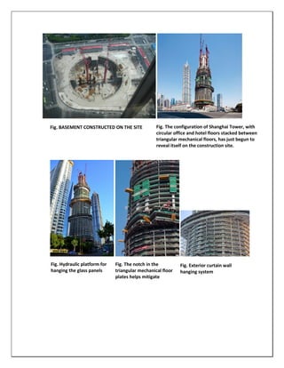Fig. BASEMENT CONSTRUCTED ON THE SITE Fig. The configuration of Shanghai Tower, with
circular office and hotel floors stacked between
triangular mechanical floors, has just begun to
reveal itself on the construction site.
Fig. Hydraulic platform for
hanging the glass panels
Fig. The notch in the
triangular mechanical floor
plates helps mitigate
vortex shedding.
Fig. Exterior curtain wall
hanging system
 