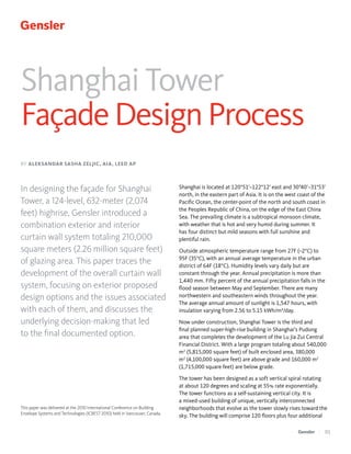Shanghai Tower
Façade Design Process
BY ALEKSANDAR SASHA ZELJIC, AIA, LEED AP

In designing the façade for Shanghai
Tower, a 124-level, 632-meter (2,074
feet) highrise, Gensler introduced a
combination exterior and interior
curtain wall system totaling 210,000
square meters (2.26 million square feet)
of glazing area. This paper traces the
development of the overall curtain wall
system, focusing on exterior proposed
design options and the issues associated
with each of them, and discusses the
underlying decision-making that led
to the final documented option.

This paper was delivered at the 2010 International Conference on Building
Envelope Systems and Technologies (ICBEST 2010) held in Vancouver, Canada.

Shanghai is located at 120°51’~122°12’ east and 30°40’~31°53’
north, in the eastern part of Asia. It is on the west coast of the
Pacific Ocean, the center-point of the north and south coast in
the Peoples Republic of China, on the edge of the East China
Sea. The prevailing climate is a subtropical monsoon climate,
with weather that is hot and very humid during summer. It
has four distinct but mild seasons with full sunshine and
plentiful rain.
Outside atmospheric temperature range from 27F (–2°C) to
95F (35°C), with an annual average temperature in the urban
district of 64F (18°C). Humidity levels vary daily but are
constant through the year. Annual precipitation is more than
1,440 mm. Fifty percent of the annual precipitation falls in the
flood season between May and September. There are many
northwestern and southeastern winds throughout the year.
The average annual amount of sunlight is 1,547 hours, with
insulation varying from 2.56 to 5.15 kWh/m²/day.
Now under construction, Shanghai Tower is the third and
final planned super-high-rise building in Shanghai’s Pudong
area that completes the development of the Lu Jia Zui Central
Financial District. With a large program totaling about 540,000
m2 (5,815,000 square feet) of built enclosed area, 380,000
m2 (4,100,000 square feet) are above grade and 160,000 m2
(1,715,000 square feet) are below grade.
The tower has been designed as a soft vertical spiral rotating
at about 120 degrees and scaling at 55% rate exponentially.
The tower functions as a self-sustaining vertical city. It is
a mixed-used building of unique, vertically interconnected
neighborhoods that evolve as the tower slowly rises toward the
sky. The building will comprise 120 floors plus four additional
| 0

 