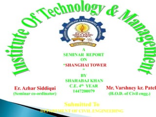 Mr. Varshney kr. Patel
(H.O.D. of Civil engg.)
Er. Azhar Siddiqui
(Seminar co-ordinator)
Submitted To
DEPARTMENT OF CIVIL ENGINEERING
A
SEMINAR REPORT
ON
“SHANGHAI TOWER
”
BY
SHAHABAJ KHAN
C.E. 4th YEAR
1447200079
 
