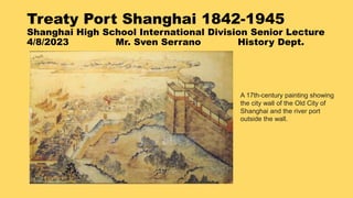 Treaty Port Shanghai 1842-1945
Shanghai High School International Division Senior Lecture
4/8/2023 Mr. Sven Serrano History Dept.
A 17th-century painting showing
the city wall of the Old City of
Shanghai and the river port
outside the wall.
 