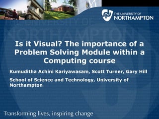 Is it Visual? The importance of a
 Problem Solving Module within a
          Computing course
Kumuditha Achini Kariyawasam, Scott Turner, Gary Hill
School of Science and Technology, University of
Northampton
 