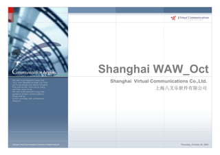 Shanghai WAW_Oct
We wish to be beautiful wings that
carry your thoughts to these you have                                Shanghai Virtual Communications Co.,Ltd.
yet to see.Wings that deliver thoughts
from one to one, from one to many,
and from many to all.                                                                   上海八叉乐软件有限公司
We wish to be beautiful wings that
spread to protect communications,
Wings that fly
further everyday with professional
elegance.




Copyright Virtual Communications Corporation All Rights Reserved.                                 Thursday, October 29, 2009
 