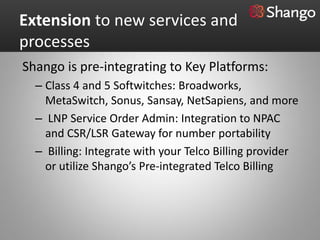 Extension to new services and
processes
Shango is pre-integrating to Key Platforms:
  – Class 4 and 5 Softwitches: Broadworks,
    MetaSwitch, Sonus, Sansay, NetSapiens, and more
  – LNP Service Order Admin: Integration to NPAC
    and CSR/LSR Gateway for number portability
  – Billing: Integrate with your Telco Billing provider
    or utilize Shango’s Pre-integrated Telco Billing
 