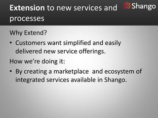 Extension to new services and
processes
Why Extend?
• Customers want simplified and easily
  delivered new service offerings.
How we’re doing it:
• By creating a marketplace and ecosystem of
  integrated services available in Shango.
 