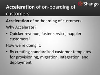 Acceleration of on-boarding of
customers
Acceleration of on-boarding of customers
Why Accelerate?
• Quicker revenue, faster service, happier
  customers!
How we’re doing it:
• By creating standardized customer templates
  for provisioning, migration, integration, and
  deployment
 