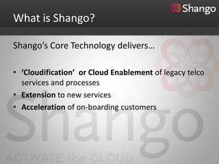 What is Shango?

Shango’s Core Technology delivers…

• ‘Cloudification’ or Cloud Enablement of legacy telco
  services and processes
• Extension to new services
• Acceleration of on-boarding customers
 