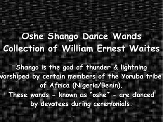 Oshe Shango Dance Wands Collection of William Ernest Waites Shango is the god of thunder & lightning worshiped by certain members of the Yoruba tribe  of Africa (Nigeria/Benin). These wands - known as “oshe” - are danced by devotees during ceremonials. 