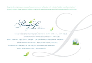 Shangri La ushers in a new era of understated luxury, convenience and sophistication to the residents of Vadodara. An amalgam of the best of
facilities & amenities, Shangri La is where profusion is tempered with purpose, essentials are weaved with extravagance and form with function.
where homecomings are a warm embrace.
where the hustle of daily life fades away in to the rustle of a cool breeze;
where plush interiors open up to lush landscapes;
where there is ample room for surprise but none for compromise;
where an invisible security blanket cocoons your family;
where there are equal spaces for quiet reflections and boisterous celebrations;
3
 