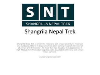 Shangrila Nepal Trek
Shangrila Nepal Trek is one of the finest and well-known adventure, mountain
and outdoor outfitters in Nepal which has been working to satisfy the need of
adventure and thrill seekers for more than two decades. It also specializes in
High Altitude Film Production Logistics and is associated with many well-known
travel partners.
www.shangrilanepal.com
 