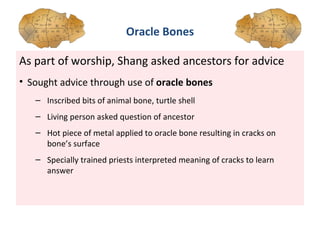 As part of worship, Shang asked ancestors for advice  Sought advice through use of  oracle bones Inscribed bits of animal bone, turtle shell Living person asked question of ancestor Hot piece of metal applied to oracle bone resulting in cracks on bone’s surface Specially trained priests interpreted meaning of cracks to learn answer Oracle Bones 